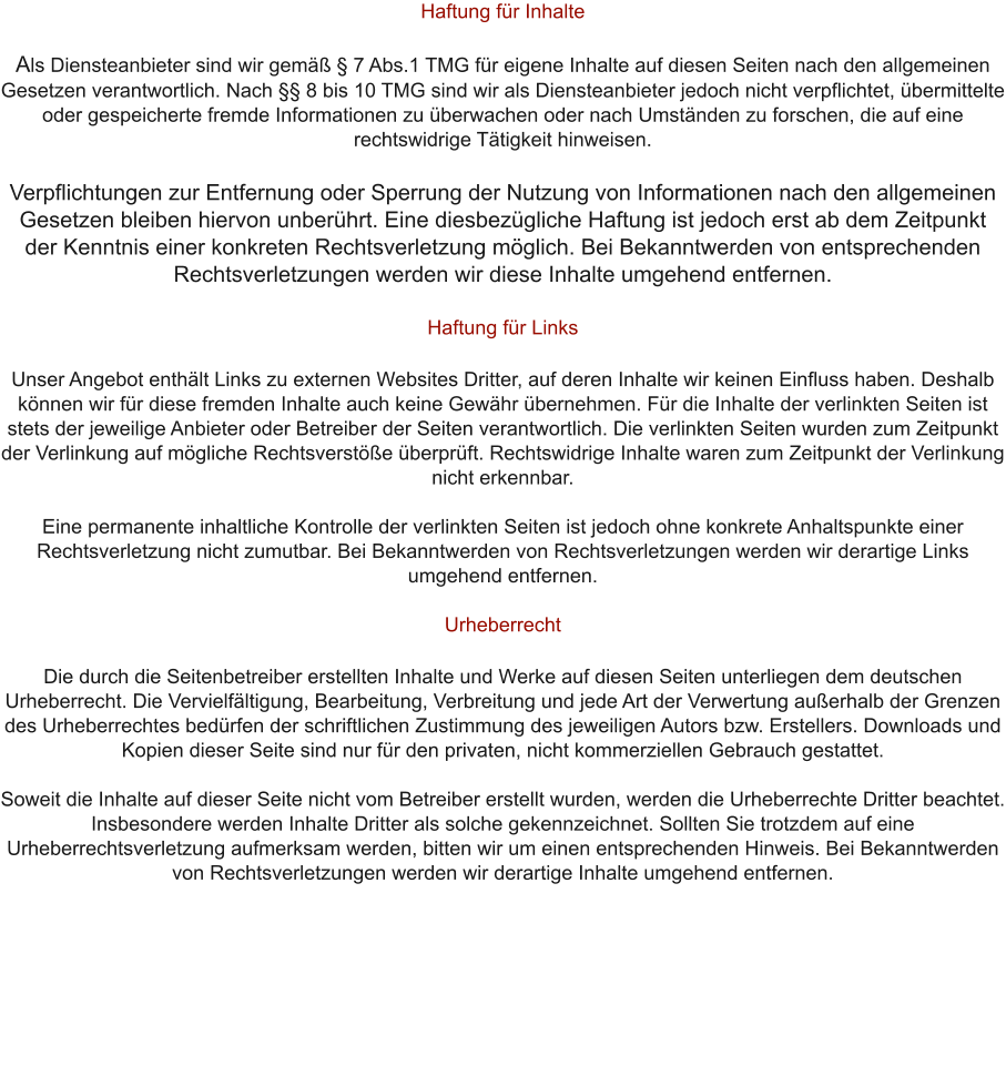 Haftung fr Inhalte  Als Diensteanbieter sind wir gem  7 Abs.1 TMG fr eigene Inhalte auf diesen Seiten nach den allgemeinen Gesetzen verantwortlich. Nach  8 bis 10 TMG sind wir als Diensteanbieter jedoch nicht verpflichtet, bermittelte oder gespeicherte fremde Informationen zu berwachen oder nach Umstnden zu forschen, die auf eine rechtswidrige Ttigkeit hinweisen.  Verpflichtungen zur Entfernung oder Sperrung der Nutzung von Informationen nach den allgemeinen Gesetzen bleiben hiervon unberhrt. Eine diesbezgliche Haftung ist jedoch erst ab dem Zeitpunkt der Kenntnis einer konkreten Rechtsverletzung mglich. Bei Bekanntwerden von entsprechenden Rechtsverletzungen werden wir diese Inhalte umgehend entfernen.  Haftung fr Links  Unser Angebot enthlt Links zu externen Websites Dritter, auf deren Inhalte wir keinen Einfluss haben. Deshalb knnen wir fr diese fremden Inhalte auch keine Gewhr bernehmen. Fr die Inhalte der verlinkten Seiten ist stets der jeweilige Anbieter oder Betreiber der Seiten verantwortlich. Die verlinkten Seiten wurden zum Zeitpunkt der Verlinkung auf mgliche Rechtsverste berprft. Rechtswidrige Inhalte waren zum Zeitpunkt der Verlinkung nicht erkennbar.  Eine permanente inhaltliche Kontrolle der verlinkten Seiten ist jedoch ohne konkrete Anhaltspunkte einer Rechtsverletzung nicht zumutbar. Bei Bekanntwerden von Rechtsverletzungen werden wir derartige Links umgehend entfernen.  Urheberrecht  Die durch die Seitenbetreiber erstellten Inhalte und Werke auf diesen Seiten unterliegen dem deutschen Urheberrecht. Die Vervielfltigung, Bearbeitung, Verbreitung und jede Art der Verwertung auerhalb der Grenzen des Urheberrechtes bedrfen der schriftlichen Zustimmung des jeweiligen Autors bzw. Erstellers. Downloads und Kopien dieser Seite sind nur fr den privaten, nicht kommerziellen Gebrauch gestattet.  Soweit die Inhalte auf dieser Seite nicht vom Betreiber erstellt wurden, werden die Urheberrechte Dritter beachtet. Insbesondere werden Inhalte Dritter als solche gekennzeichnet. Sollten Sie trotzdem auf eine Urheberrechtsverletzung aufmerksam werden, bitten wir um einen entsprechenden Hinweis. Bei Bekanntwerden von Rechtsverletzungen werden wir derartige Inhalte umgehend entfernen.