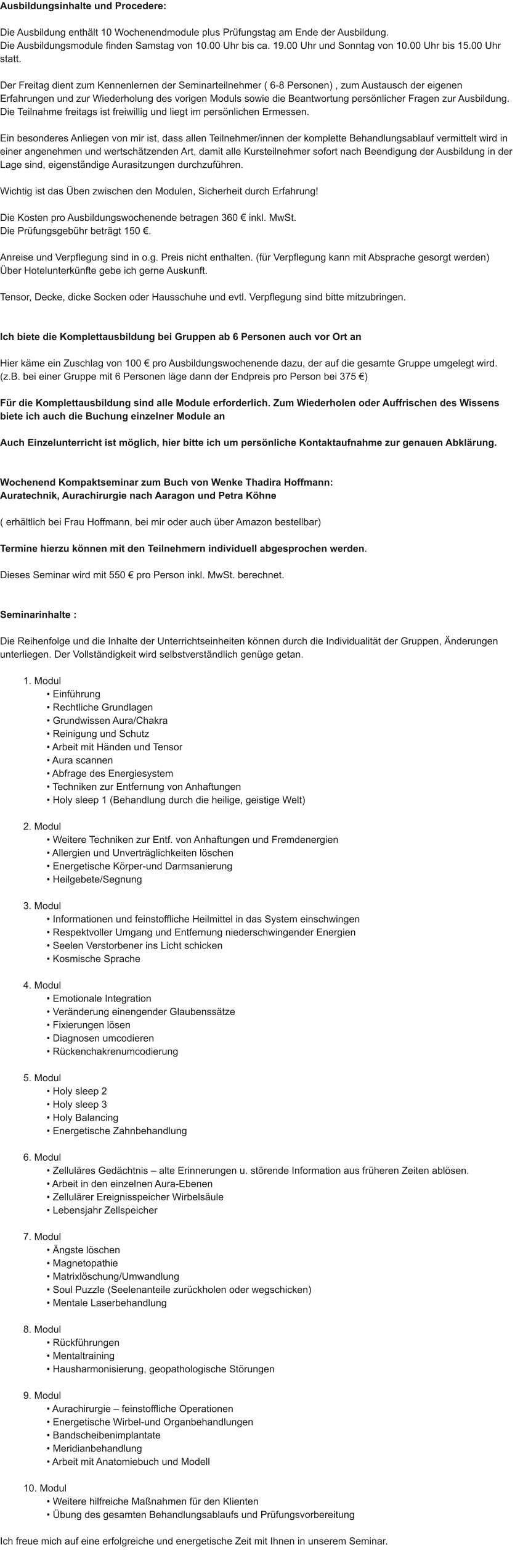 Ausbildungsinhalte und Procedere:  Die Ausbildung enthlt 10 Wochenendmodule plus Prfungstag am Ende der Ausbildung. Die Ausbildungsmodule finden Samstag von 10.00 Uhr bis ca. 19.00 Uhr und Sonntag von 10.00 Uhr bis 15.00 Uhr statt.  Der Freitag dient zum Kennenlernen der Seminarteilnehmer ( 6-8 Personen) , zum Austausch der eigenen Erfahrungen und zur Wiederholung des vorigen Moduls sowie die Beantwortung persnlicher Fragen zur Ausbildung. Die Teilnahme freitags ist freiwillig und liegt im persnlichen Ermessen.  Ein besonderes Anliegen von mir ist, dass allen Teilnehmer/innen der komplette Behandlungsablauf vermittelt wird in einer angenehmen und wertschtzenden Art, damit alle Kursteilnehmer sofort nach Beendigung der Ausbildung in der Lage sind, eigenstndige Aurasitzungen durchzufhren.  Wichtig ist das ben zwischen den Modulen, Sicherheit durch Erfahrung!  Die Kosten pro Ausbildungswochenende betragen 360  inkl. MwSt. Die Prfungsgebhr betrgt 150 .  Anreise und Verpflegung sind in o.g. Preis nicht enthalten. (fr Verpflegung kann mit Absprache gesorgt werden) ber Hotelunterknfte gebe ich gerne Auskunft.  Tensor, Decke, dicke Socken oder Hausschuhe und evtl. Verpflegung sind bitte mitzubringen.   Ich biete die Komplettausbildung bei Gruppen ab 6 Personen auch vor Ort an  Hier kme ein Zuschlag von 100  pro Ausbildungswochenende dazu, der auf die gesamte Gruppe umgelegt wird. (z.B. bei einer Gruppe mit 6 Personen lge dann der Endpreis pro Person bei 375 )  Fr die Komplettausbildung sind alle Module erforderlich. Zum Wiederholen oder Auffrischen des Wissens biete ich auch die Buchung einzelner Module an  Auch Einzelunterricht ist mglich, hier bitte ich um persnliche Kontaktaufnahme zur genauen Abklrung.   Wochenend Kompaktseminar zum Buch von Wenke Thadira Hoffmann: Auratechnik, Aurachirurgie nach Aaragon und Petra Khne  ( erhltlich bei Frau Hoffmann, bei mir oder auch ber Amazon bestellbar)  Termine hierzu knnen mit den Teilnehmern individuell abgesprochen werden.  Dieses Seminar wird mit 550  pro Person inkl. MwSt. berechnet.   Seminarinhalte :  Die Reihenfolge und die Inhalte der Unterrichtseinheiten knnen durch die Individualitt der Gruppen, nderungen unterliegen. Der Vollstndigkeit wird selbstverstndlich genge getan.  1. Modul  Einfhrung  Rechtliche Grundlagen  Grundwissen Aura/Chakra  Reinigung und Schutz  Arbeit mit Hnden und Tensor  Aura scannen  Abfrage des Energiesystem  Techniken zur Entfernung von Anhaftungen  Holy sleep 1 (Behandlung durch die heilige, geistige Welt)  2. Modul  Weitere Techniken zur Entf. von Anhaftungen und Fremdenergien  Allergien und Unvertrglichkeiten lschen  Energetische Krper-und Darmsanierung  Heilgebete/Segnung  3. Modul  Informationen und feinstoffliche Heilmittel in das System einschwingen  Respektvoller Umgang und Entfernung niederschwingender Energien  Seelen Verstorbener ins Licht schicken  Kosmische Sprache  4. Modul  Emotionale Integration  Vernderung einengender Glaubensstze  Fixierungen lsen  Diagnosen umcodieren  Rckenchakrenumcodierung  5. Modul  Holy sleep 2  Holy sleep 3  Holy Balancing  Energetische Zahnbehandlung  6. Modul  Zellulres Gedchtnis  alte Erinnerungen u. strende Information aus frheren Zeiten ablsen.  Arbeit in den einzelnen Aura-Ebenen  Zellulrer Ereignisspeicher Wirbelsule  Lebensjahr Zellspeicher  7. Modul  ngste lschen  Magnetopathie  Matrixlschung/Umwandlung  Soul Puzzle (Seelenanteile zurckholen oder wegschicken)  Mentale Laserbehandlung  8. Modul  Rckfhrungen  Mentaltraining  Hausharmonisierung, geopathologische Strungen  9. Modul  Aurachirurgie  feinstoffliche Operationen  Energetische Wirbel-und Organbehandlungen  Bandscheibenimplantate  Meridianbehandlung  Arbeit mit Anatomiebuch und Modell  10. Modul  Weitere hilfreiche Manahmen fr den Klienten  bung des gesamten Behandlungsablaufs und Prfungsvorbereitung  Ich freue mich auf eine erfolgreiche und energetische Zeit mit Ihnen in unserem Seminar.
