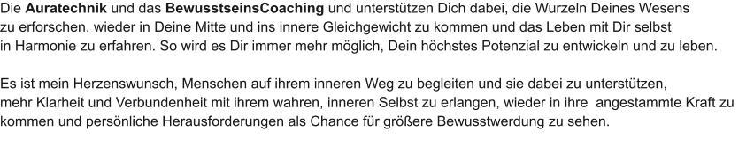 Die Auratechnik und das BewusstseinsCoaching und untersttzen Dich dabei, die Wurzeln Deines Wesens  zu erforschen, wieder in Deine Mitte und ins innere Gleichgewicht zu kommen und das Leben mit Dir selbst  in Harmonie zu erfahren. So wird es Dir immer mehr mglich, Dein hchstes Potenzial zu entwickeln und zu leben.  Es ist mein Herzenswunsch, Menschen auf ihrem inneren Weg zu begleiten und sie dabei zu untersttzen,  mehr Klarheit und Verbundenheit mit ihrem wahren, inneren Selbst zu erlangen, wieder in ihre  angestammte Kraft zu  kommen und persnliche Herausforderungen als Chance fr grere Bewusstwerdung zu sehen.