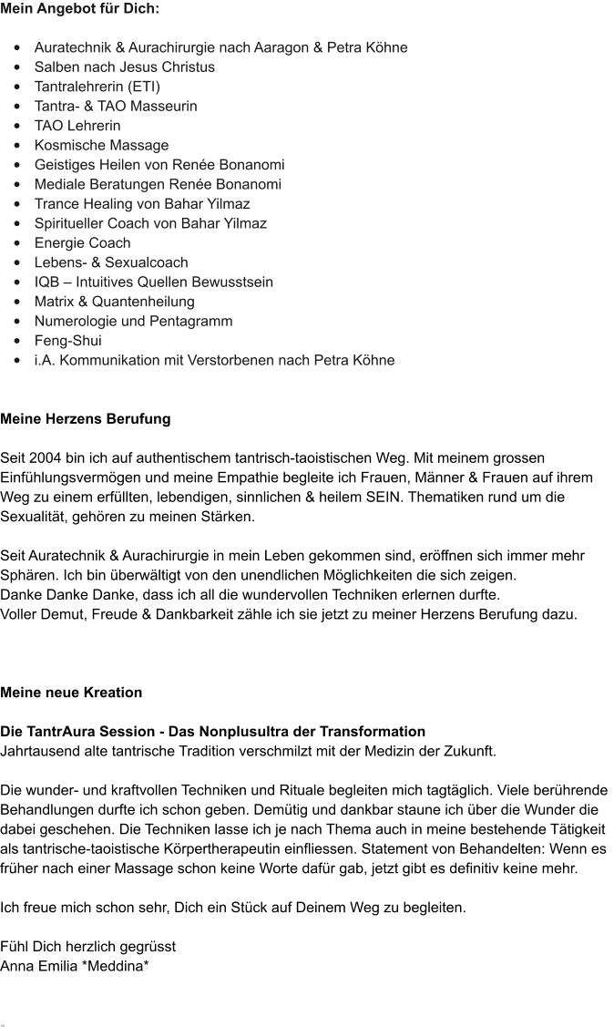 Mein Angebot f�r Dich:  �	Auratechnik & Aurachirurgie nach Aaragon & Petra K�hne  �	Salben nach Jesus Christus �	Tantralehrerin (ETI)  �	Tantra- & TAO Masseurin �	TAO Lehrerin  �	Kosmische Massage  �	Geistiges Heilen von Ren�e Bonanomi �	Mediale Beratungen Ren�e Bonanomi �	Trance Healing von Bahar Yilmaz �	Spiritueller Coach von Bahar Yilmaz �	Energie Coach �	Lebens- & Sexualcoach �	IQB � Intuitives Quellen Bewusstsein �	Matrix & Quantenheilung �	Numerologie und Pentagramm  �	Feng-Shui  �	i.A. Kommunikation mit Verstorbenen nach Petra K�hne    Meine Herzens Berufung  Seit 2004 bin ich auf authentischem tantrisch-taoistischen Weg. Mit meinem grossen Einf�hlungsverm�gen und meine Empathie begleite ich Frauen, M�nner & Frauen auf ihrem Weg zu einem erf�llten, lebendigen, sinnlichen & heilem SEIN. Thematiken rund um die Sexualit�t, geh�ren zu meinen St�rken.   Seit Auratechnik & Aurachirurgie in mein Leben gekommen sind, er�ffnen sich immer mehr Sph�ren. Ich bin �berw�ltigt von den unendlichen M�glichkeiten die sich zeigen. Danke Danke Danke, dass ich all die wundervollen Techniken erlernen durfte. Voller Demut, Freude & Dankbarkeit z�hle ich sie jetzt zu meiner Herzens Berufung dazu.    Meine neue Kreation  Die TantrAura Session - Das Nonplusultra der Transformation Jahrtausend alte tantrische Tradition verschmilzt mit der Medizin der Zukunft.  Die wunder- und kraftvollen Techniken und Rituale begleiten mich tagt�glich. Viele ber�hrende Behandlungen durfte ich schon geben. Dem�tig und dankbar staune ich �ber die Wunder die dabei geschehen. Die Techniken lasse ich je nach Thema auch in meine bestehende T�tigkeit als tantrische-taoistische K�rpertherapeutin einfliessen. Statement von Behandelten: Wenn es fr�her nach einer Massage schon keine Worte daf�r gab, jetzt gibt es definitiv keine mehr.   Ich freue mich schon sehr, Dich ein St�ck auf Deinem Weg zu begleiten.  F�hl Dich herzlich gegr�sst Anna Emilia *Meddina*   -