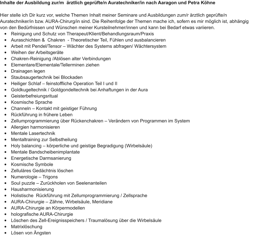 Inhalte der Ausbildung zur/m  �rztlich gepr�fte/n Auratechniker/in nach Aaragon und Petra K�hne  Hier stelle ich Dir kurz vor, welche Themen Inhalt meiner Seminare und Ausbildungen zum/r �rztlich gepr�fte/n Auratechniker/in bzw. AURA-Chirurg/in sind. Die Reihenfolge der Themen mache ich, sofern es mir m�glich ist, abh�ngig von den Bed�rfnissen und W�nschen meiner Kursteilnehmer/innen und kann bei Bedarf etwas variieren.  �	Reinigung und Schutz von Therapeut/Klient/Behandlungsraum/Praxis �	Auraschichten &  Chakren  - Theoretischer Teil, F�hlen und ausbalancieren �	Arbeit mit Pendel/Tensor � W�chter des Systems abfragen/ W�chtersystem �	Weihen der Arbeitsger�te �	Chakren-Reinigung /Abl�sen alter Verbindungen �	Elementare/Elementale/Tellerminen ziehen �	Drainagen legen �	Staubsaugertechnik bei Blockaden �	Heiliger Schlaf � feinstoffliche Operation Teil I und II �	Goldkugeltechnik / Goldgondeltechnik bei Anhaftungen in der Aura �	Geisterbefreiungsritual �	Kosmische Sprache �	Channeln � Kontakt mit geistiger F�hrung �	R�ckf�hrung in fr�here Leben �	Zellumprogrammierung �ber R�ckenchakren � Ver�ndern von Programmen im System �	Allergien harmonisieren �	Mentale Lasertechnik �	Mentaltraining zur Selbstheilung �	Holy balancing � k�rperliche und geistige Begradigung (Wirbels�ule) �	Mentale Bandscheibenimplantate �	Energetische Darmsanierung �	Kosmische Symbole �	Zellul�res Ged�chtnis l�schen �	Numerologie � Trigons �	Soul puzzle � Zur�ckholen von Seelenanteilen �	Hausharmonisierung �	Holistische  R�ckf�hrung mit Zellumprogrammierung / Zellsprache �	AURA-Chirurgie � Z�hne, Wirbels�ule, Meridiane �	AURA-Chirurgie an K�rpermodellen  �	holografische AURA-Chirurgie �	L�schen des Zell-Ereignisspeichers / Traumal�sung �ber die Wirbels�ule �	Matrixl�schung �	L�sen von �ngsten